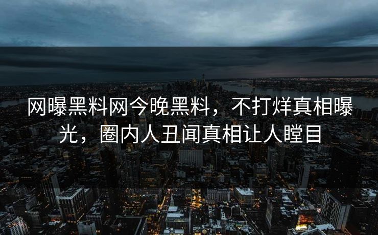 网曝黑料网今晚黑料，不打烊真相曝光，圈内人丑闻真相让人瞠目