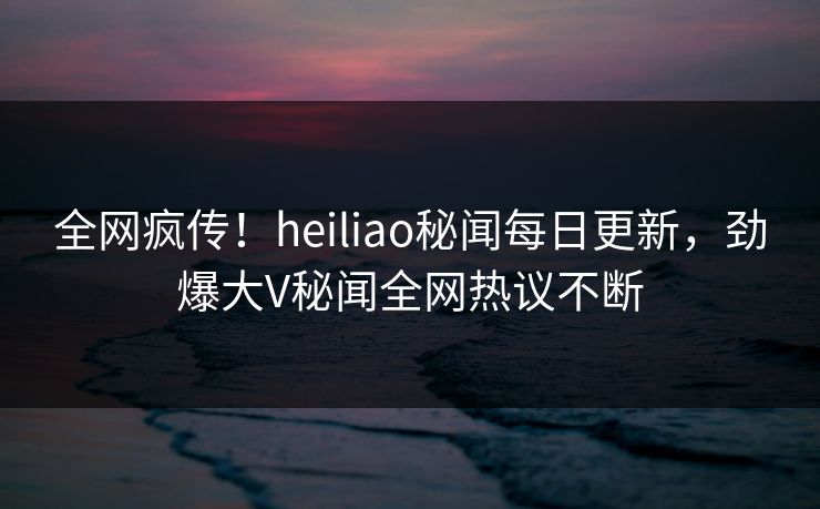 全网疯传！heiliao秘闻每日更新，劲爆大V秘闻全网热议不断
