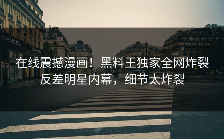 在线震撼漫画！黑料王独家全网炸裂反差明星内幕，细节太炸裂
