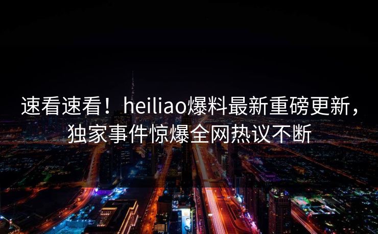 速看速看！heiliao爆料最新重磅更新，独家事件惊爆全网热议不断