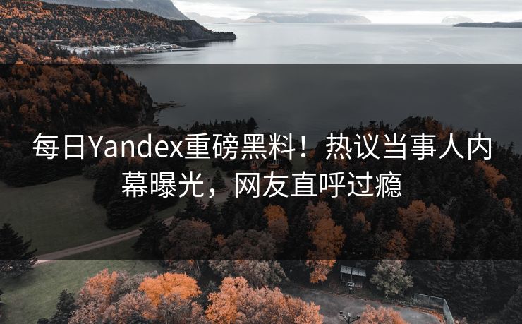 每日Yandex重磅黑料！热议当事人内幕曝光，网友直呼过瘾