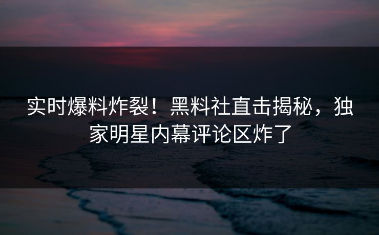 实时爆料炸裂！黑料社直击揭秘，独家明星内幕评论区炸了