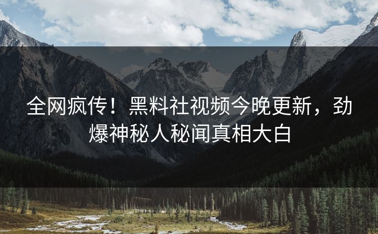 全网疯传！黑料社视频今晚更新，劲爆神秘人秘闻真相大白
