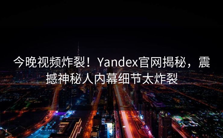 今晚视频炸裂！Yandex官网揭秘，震撼神秘人内幕细节太炸裂