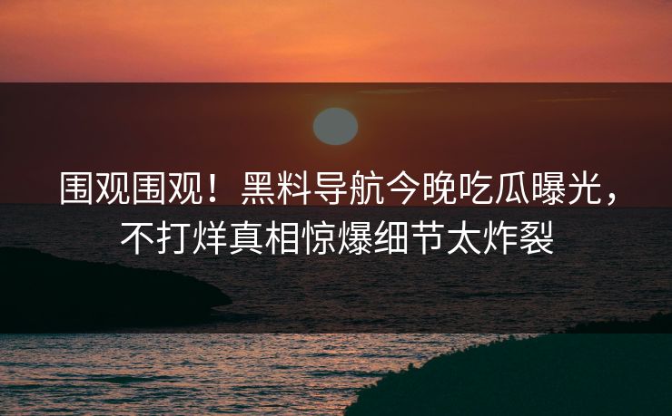 围观围观！黑料导航今晚吃瓜曝光，不打烊真相惊爆细节太炸裂