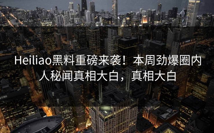 Heiliao黑料重磅来袭！本周劲爆圈内人秘闻真相大白，真相大白