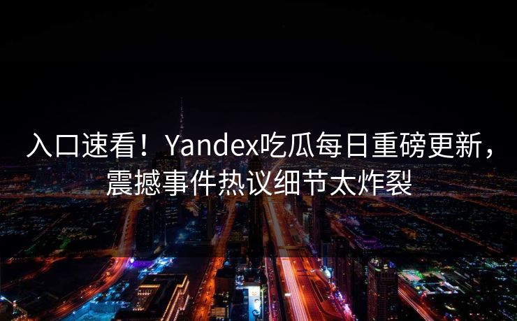 入口速看！Yandex吃瓜每日重磅更新，震撼事件热议细节太炸裂
