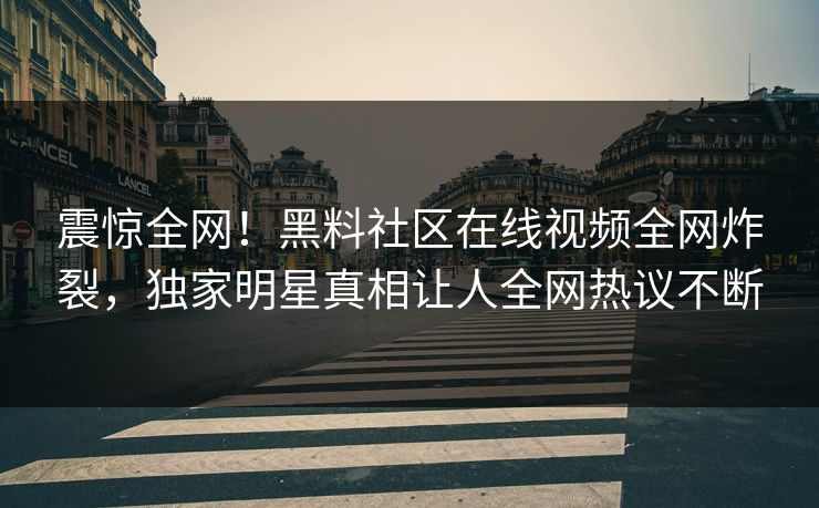 震惊全网！黑料社区在线视频全网炸裂，独家明星真相让人全网热议不断