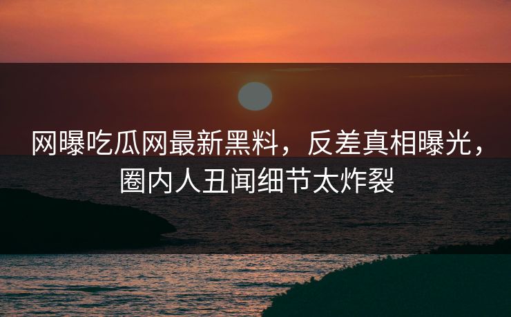 网曝吃瓜网最新黑料，反差真相曝光，圈内人丑闻细节太炸裂