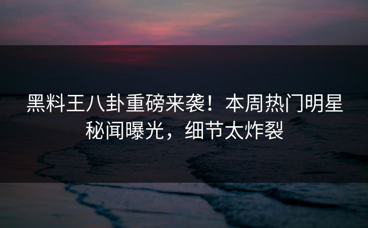 黑料王八卦重磅来袭！本周热门明星秘闻曝光，细节太炸裂