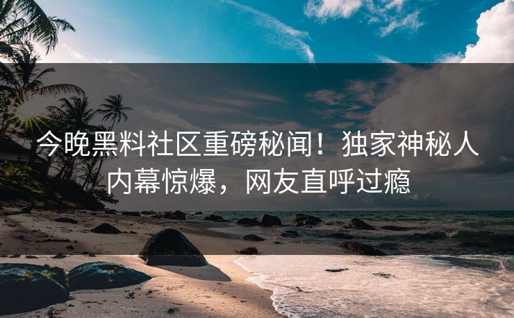 今晚黑料社区重磅秘闻！独家神秘人内幕惊爆，网友直呼过瘾