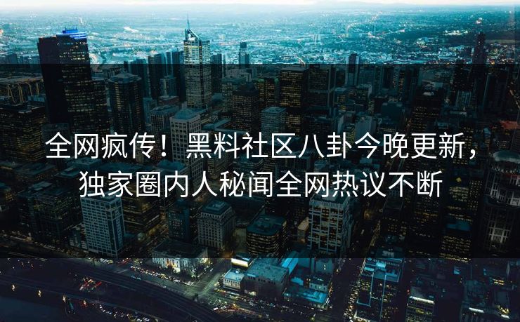 全网疯传！黑料社区八卦今晚更新，独家圈内人秘闻全网热议不断