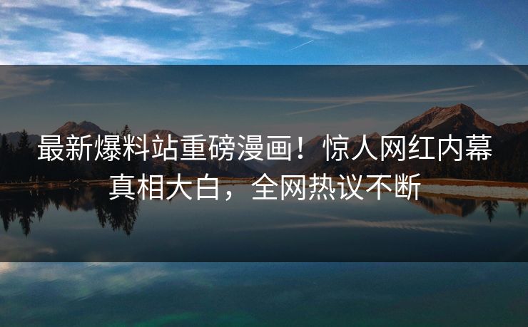 最新爆料站重磅漫画！惊人网红内幕真相大白，全网热议不断