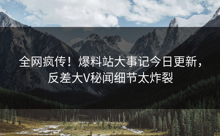 全网疯传！爆料站大事记今日更新，反差大V秘闻细节太炸裂