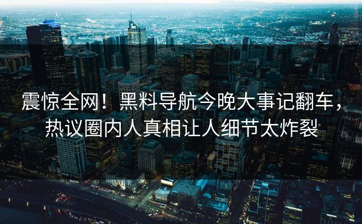 震惊全网！黑料导航今晚大事记翻车，热议圈内人真相让人细节太炸裂
