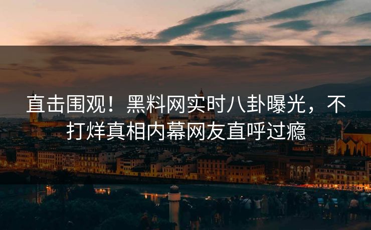 直击围观！黑料网实时八卦曝光，不打烊真相内幕网友直呼过瘾