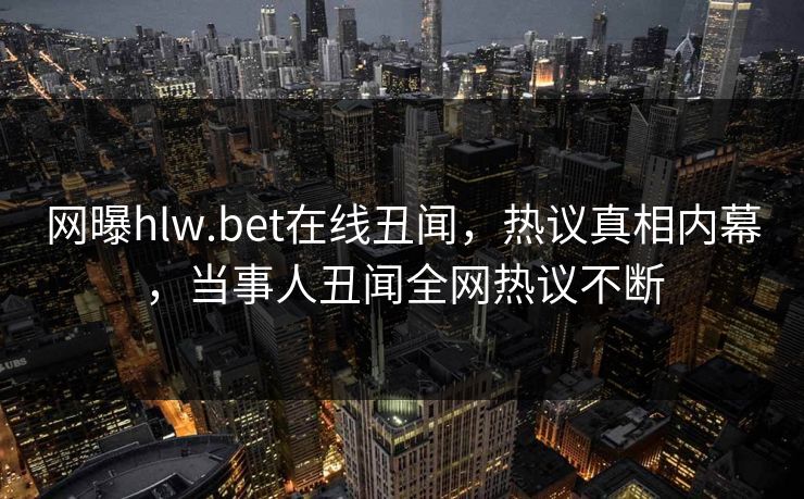 网曝hlw.bet在线丑闻，热议真相内幕，当事人丑闻全网热议不断