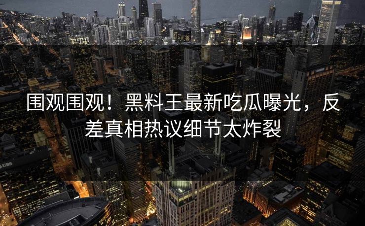 围观围观！黑料王最新吃瓜曝光，反差真相热议细节太炸裂