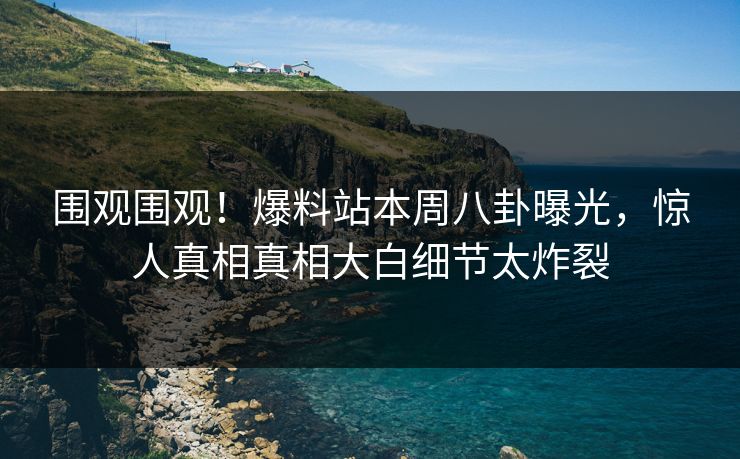 围观围观！爆料站本周八卦曝光，惊人真相真相大白细节太炸裂