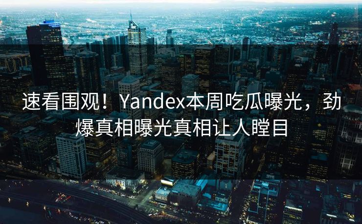 速看围观！Yandex本周吃瓜曝光，劲爆真相曝光真相让人瞠目