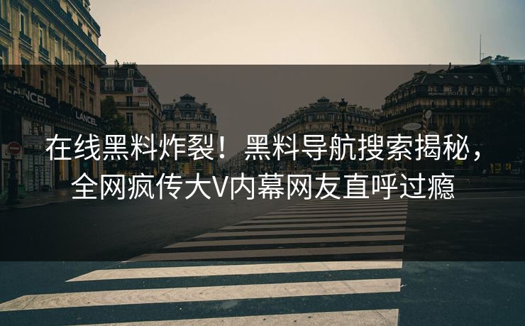 在线黑料炸裂！黑料导航搜索揭秘，全网疯传大V内幕网友直呼过瘾