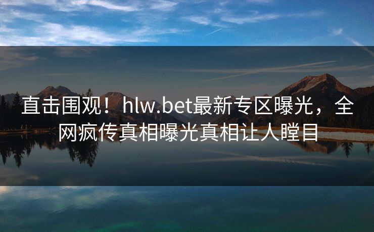 直击围观！hlw.bet最新专区曝光，全网疯传真相曝光真相让人瞠目