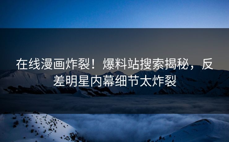 在线漫画炸裂！爆料站搜索揭秘，反差明星内幕细节太炸裂