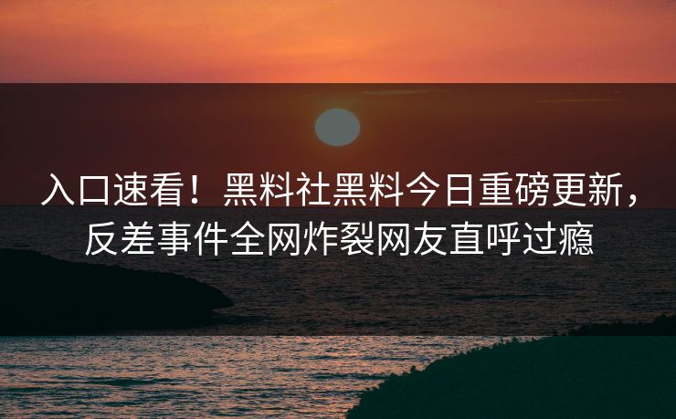 入口速看！黑料社黑料今日重磅更新，反差事件全网炸裂网友直呼过瘾