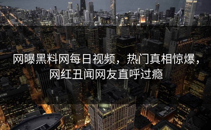 网曝黑料网每日视频，热门真相惊爆，网红丑闻网友直呼过瘾