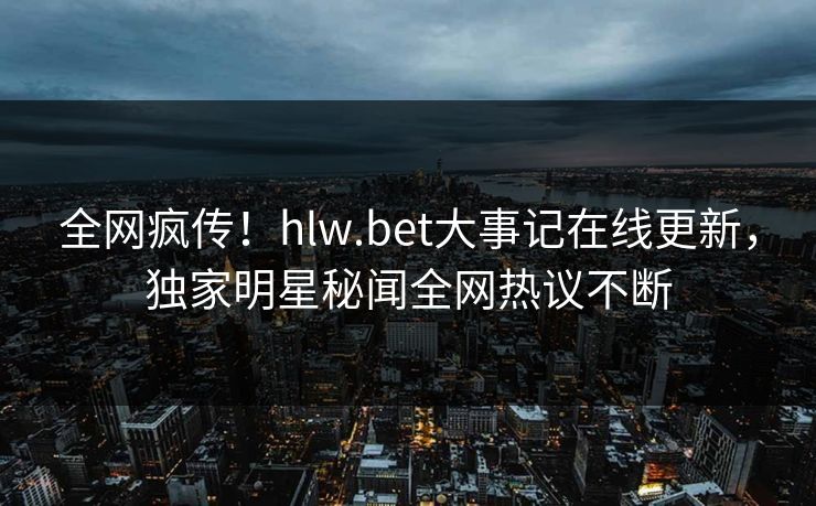全网疯传！hlw.bet大事记在线更新，独家明星秘闻全网热议不断