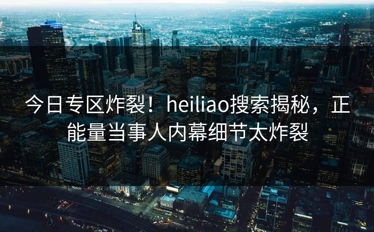 今日专区炸裂！heiliao搜索揭秘，正能量当事人内幕细节太炸裂