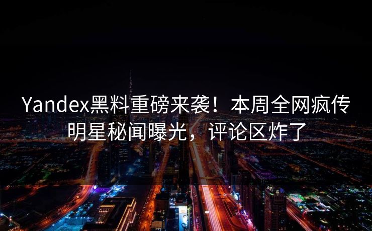 Yandex黑料重磅来袭！本周全网疯传明星秘闻曝光，评论区炸了