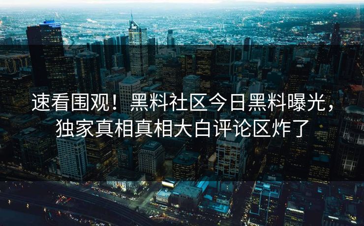 速看围观！黑料社区今日黑料曝光，独家真相真相大白评论区炸了