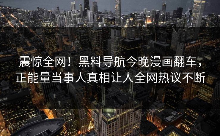 震惊全网！黑料导航今晚漫画翻车，正能量当事人真相让人全网热议不断
