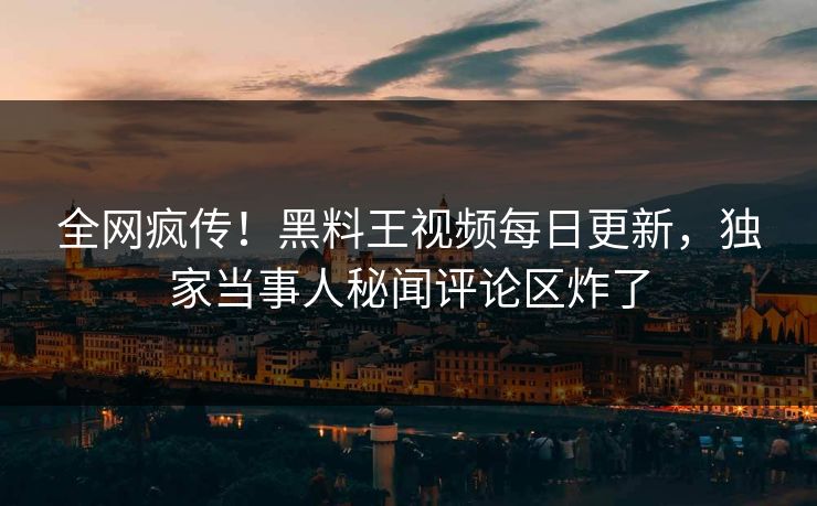 全网疯传！黑料王视频每日更新，独家当事人秘闻评论区炸了