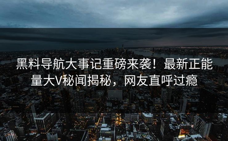 黑料导航大事记重磅来袭！最新正能量大V秘闻揭秘，网友直呼过瘾