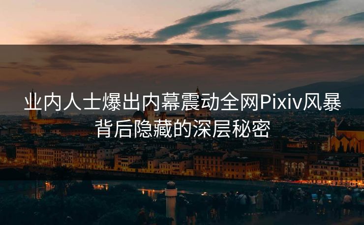 业内人士爆出内幕震动全网Pixiv风暴背后隐藏的深层秘密