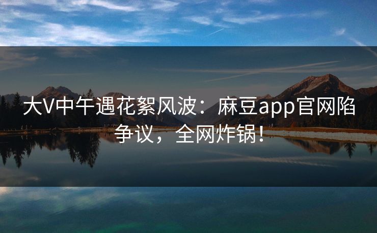 大V中午遇花絮风波：麻豆app官网陷争议，全网炸锅！
