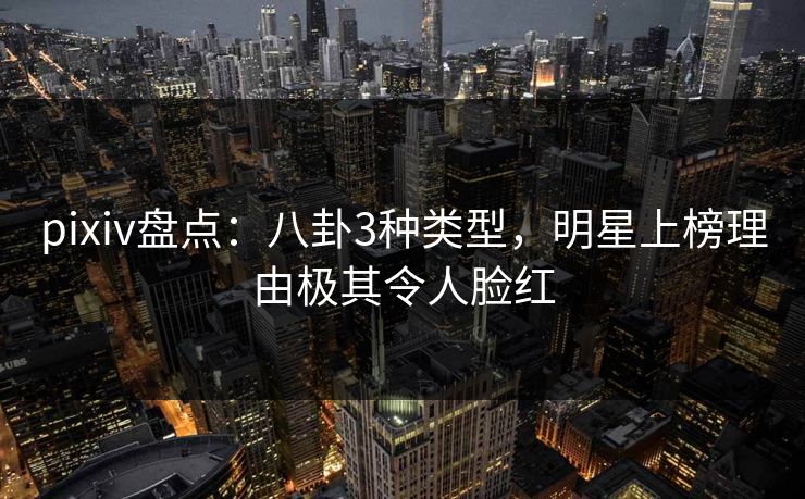 pixiv盘点：八卦3种类型，明星上榜理由极其令人脸红