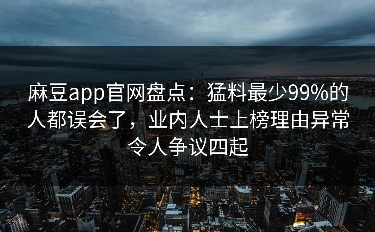 麻豆app官网盘点：猛料最少99%的人都误会了，业内人士上榜理由异常令人争议四起