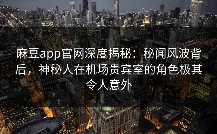 麻豆app官网深度揭秘：秘闻风波背后，神秘人在机场贵宾室的角色极其令人意外