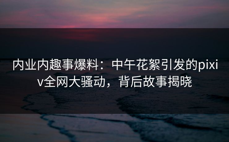 内业内趣事爆料：中午花絮引发的pixiv全网大骚动，背后故事揭晓