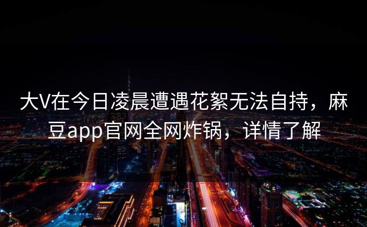 大V在今日凌晨遭遇花絮无法自持，麻豆app官网全网炸锅，详情了解