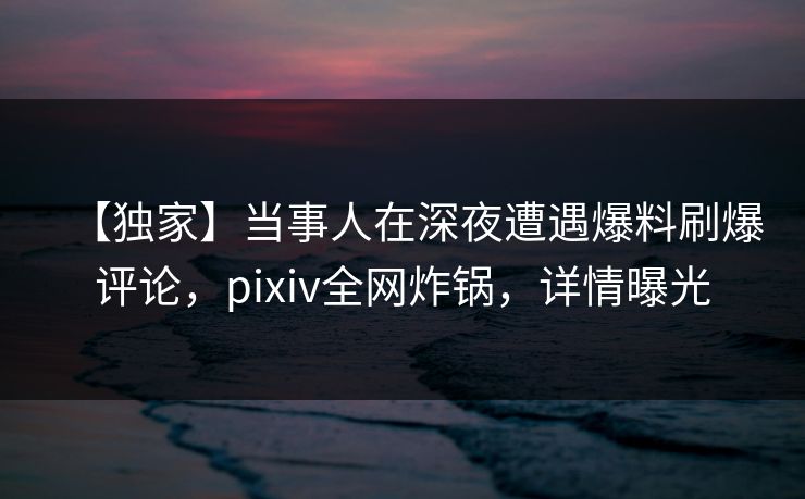【独家】当事人在深夜遭遇爆料刷爆评论，pixiv全网炸锅，详情曝光