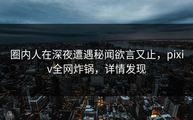 圈内人在深夜遭遇秘闻欲言又止，pixiv全网炸锅，详情发现