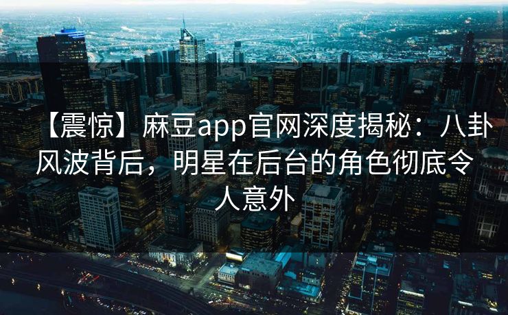 【震惊】麻豆app官网深度揭秘：八卦风波背后，明星在后台的角色彻底令人意外