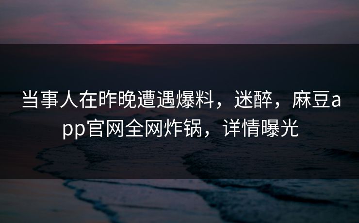 当事人在昨晚遭遇爆料，迷醉，麻豆app官网全网炸锅，详情曝光