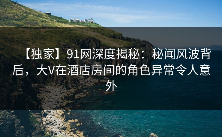 【独家】91网深度揭秘：秘闻风波背后，大V在酒店房间的角色异常令人意外
