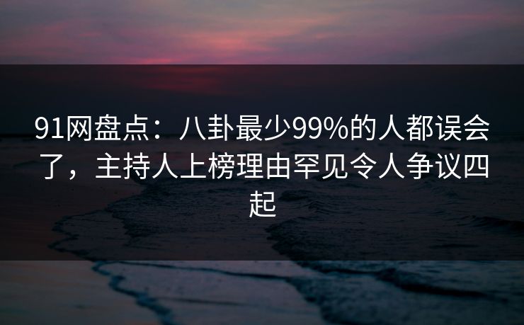 91网盘点：八卦最少99%的人都误会了，主持人上榜理由罕见令人争议四起