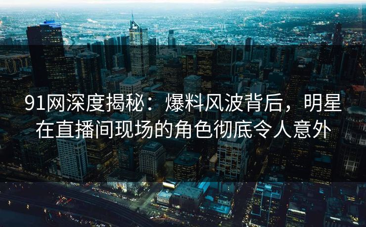 91网深度揭秘：爆料风波背后，明星在直播间现场的角色彻底令人意外